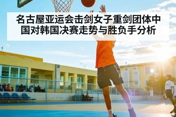 名古屋亚运会击剑女子重剑团体中国对韩国决赛走势与胜负手分析