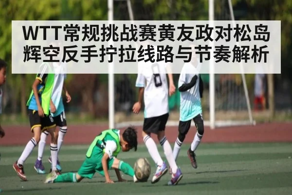 WTT常规挑战赛黄友政对松岛辉空反手拧拉线路与节奏解析